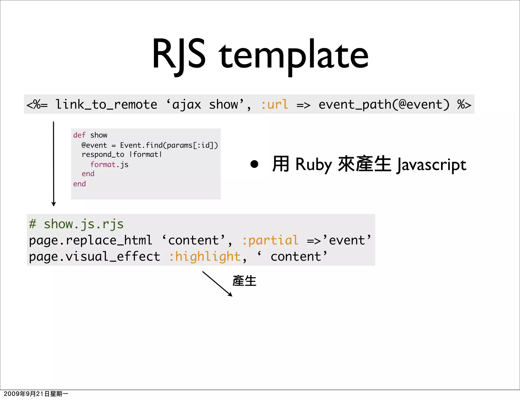 RJS template
<%= link_to_remote ‘ajax show’, :url => event_path(@event) %>

      def show
        @event = Event.find(params[:id])


                                           •
        respond_to |format|
          format.js
        end
                                               Ruby   Javascript
      end




# show.js.rjs
page.replace_html ‘content’, :partial =>’event’
page.visual_effect :highlight, ‘ content’
 