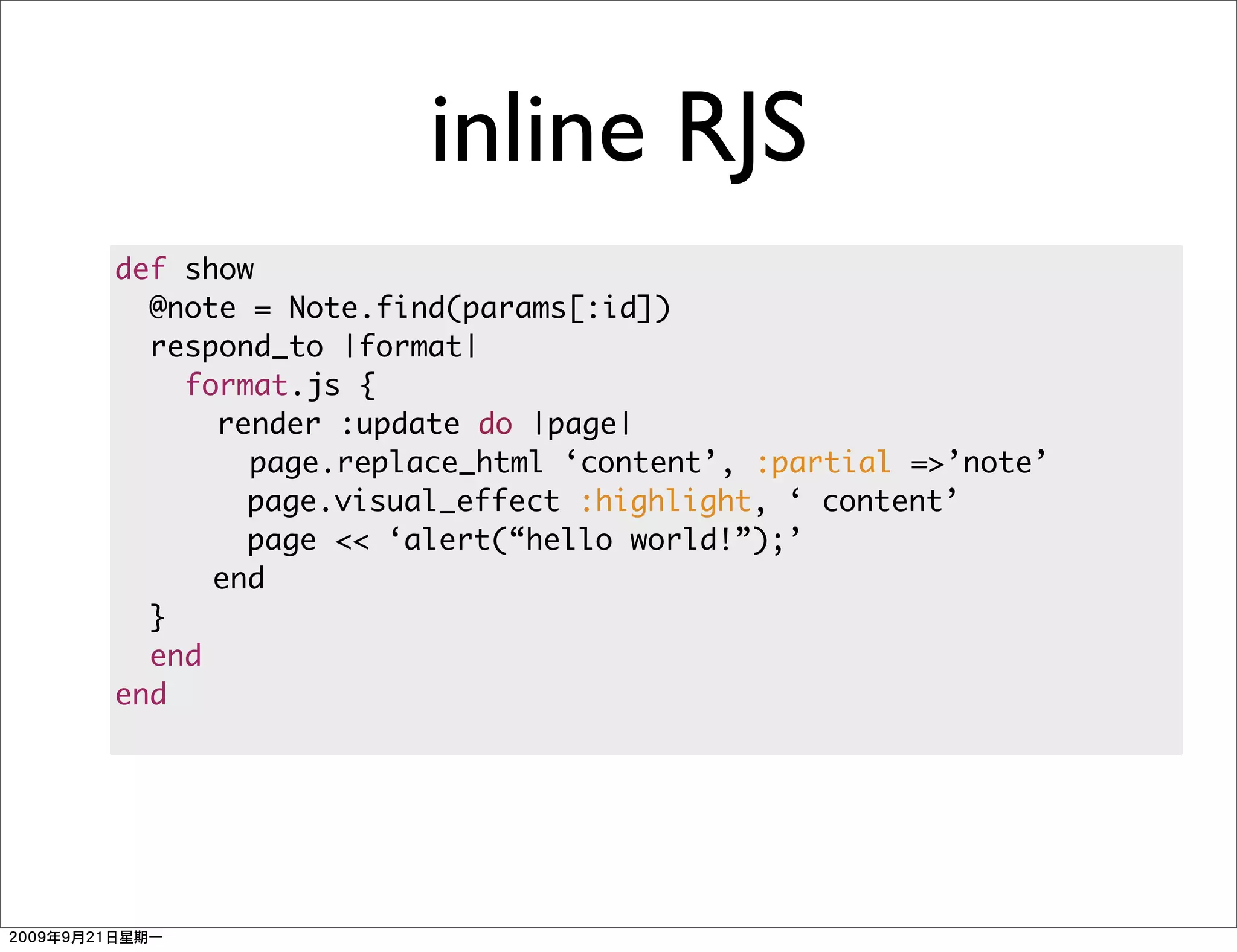 inline RJS
def show
  @note = Note.find(params[:id])
  respond_to |format|
    format.js {
      render :update do |page|
        page.replace_html ‘content’, :partial =>’note’
        page.visual_effect :highlight, ‘ content’
        page << ‘alert(“hello world!”);’
      end
  }
  end
end
 