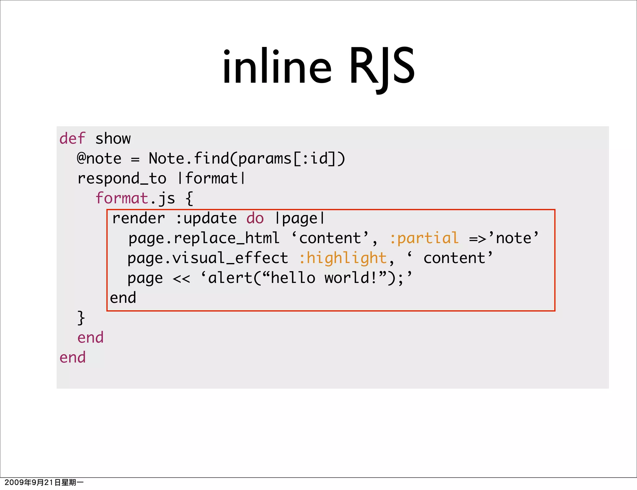 inline RJS
def show
  @note = Note.find(params[:id])
  respond_to |format|
    format.js {
      render :update do |page|
        page.replace_html ‘content’, :partial =>’note’
        page.visual_effect :highlight, ‘ content’
        page << ‘alert(“hello world!”);’
      end
  }
  end
end
 