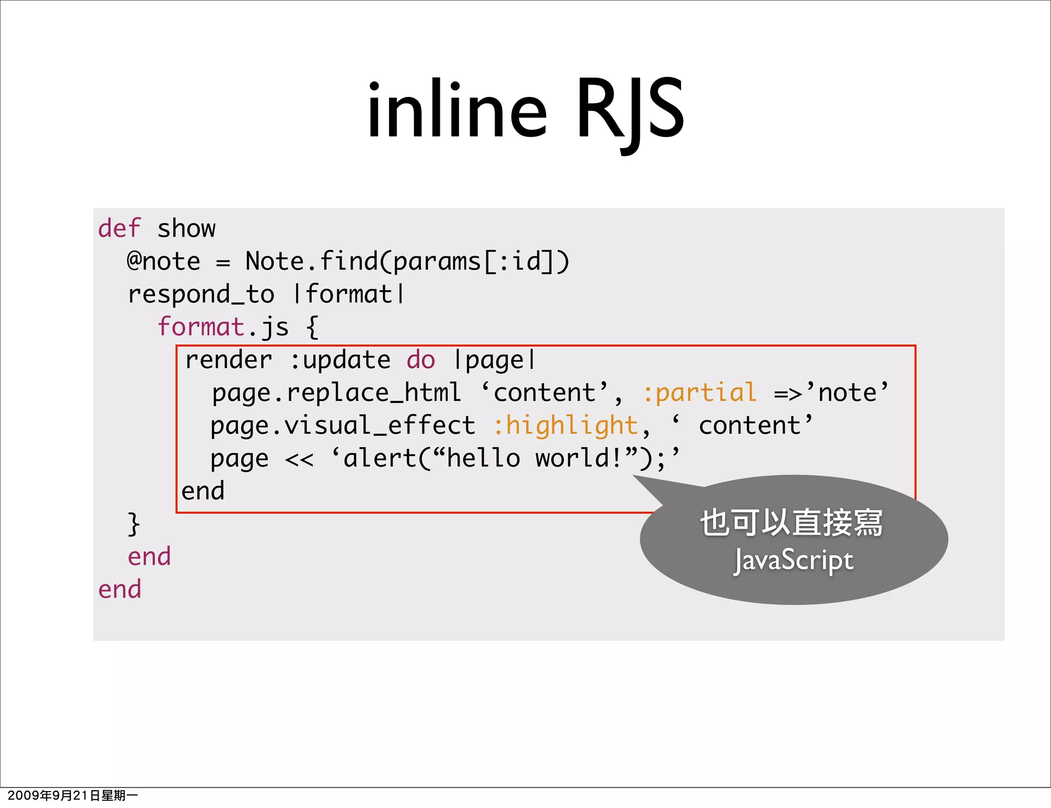 inline RJS
def show
  @note = Note.find(params[:id])
  respond_to |format|
    format.js {
      render :update do |page|
        page.replace_html ‘content’, :partial =>’note’
        page.visual_effect :highlight, ‘ content’
        page << ‘alert(“hello world!”);’
      end
  }
  end                                      JavaScript
end
 