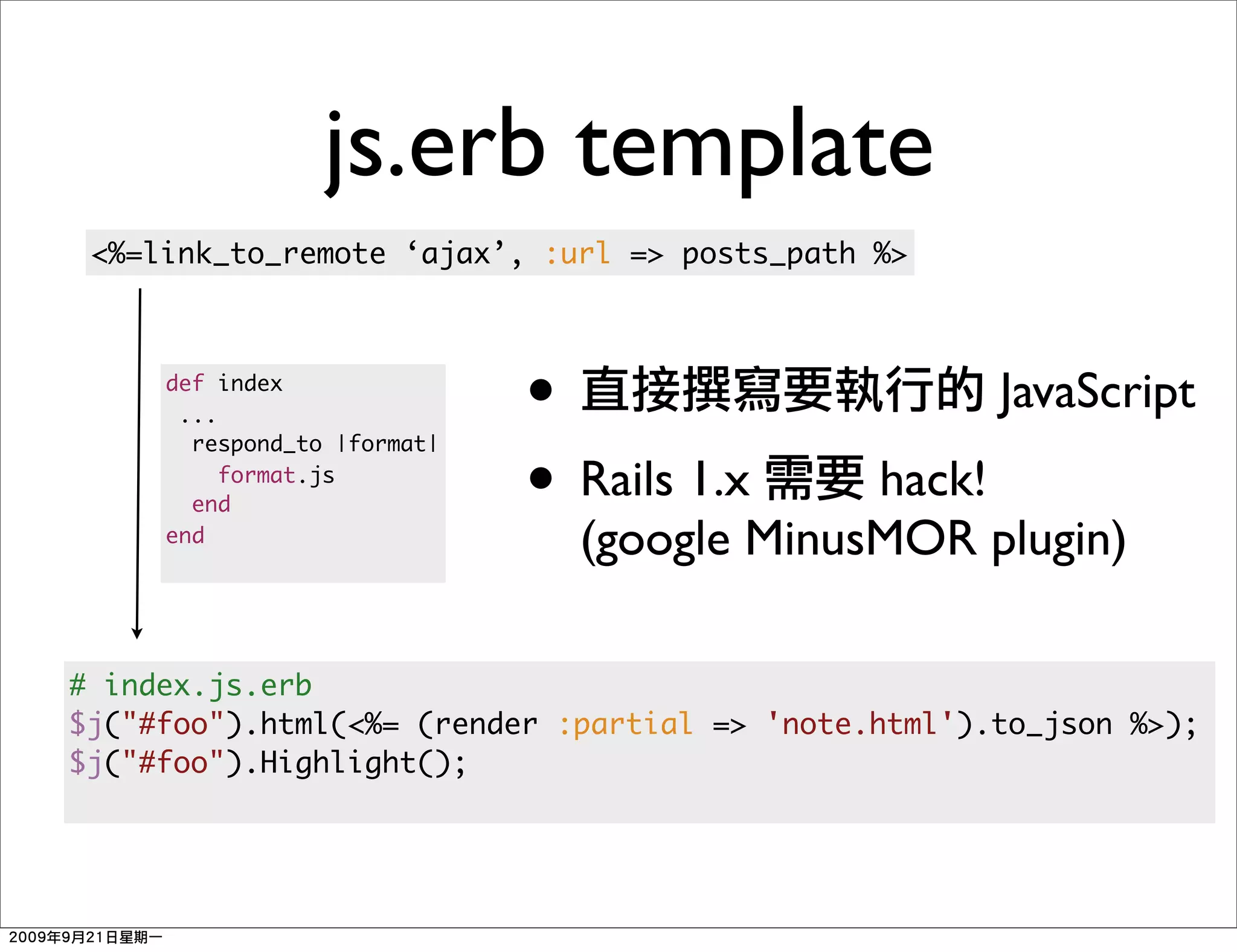 js.erb template
 <%=link_to_remote ‘ajax’, :url => posts_path %>



     def index
      ...                    •                       JavaScript
                             • Rails 1.x
       respond_to |format|

       end
          format.js
                                            hack!
     end
                               (google MinusMOR plugin)

# index.js.erb
$j("#foo").html(<%= (render :partial => 'note.html').to_json %>);
$j("#foo").Highlight();
 