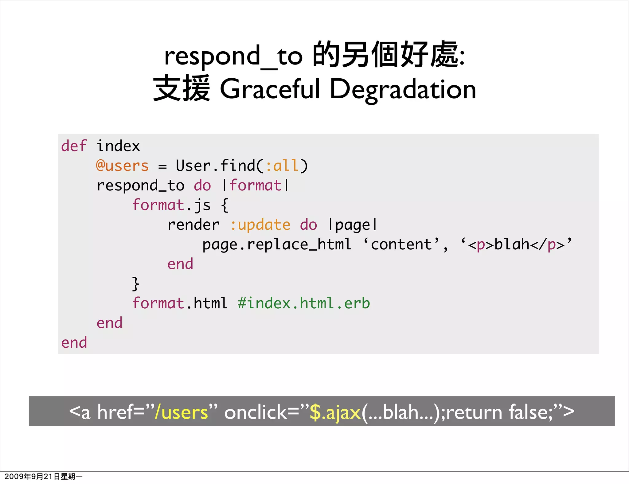 respond_to             :
               Graceful Degradation
def index
    @users = User.find(:all)
    respond_to do |format|
        format.js {
            render :update do |page|
                page.replace_html ‘content’, ‘<p>blah</p>’
            end
        }
        format.html #index.html.erb
    end
end



<a href=”/users” onclick=”$.ajax(...blah...);return false;”>
 
