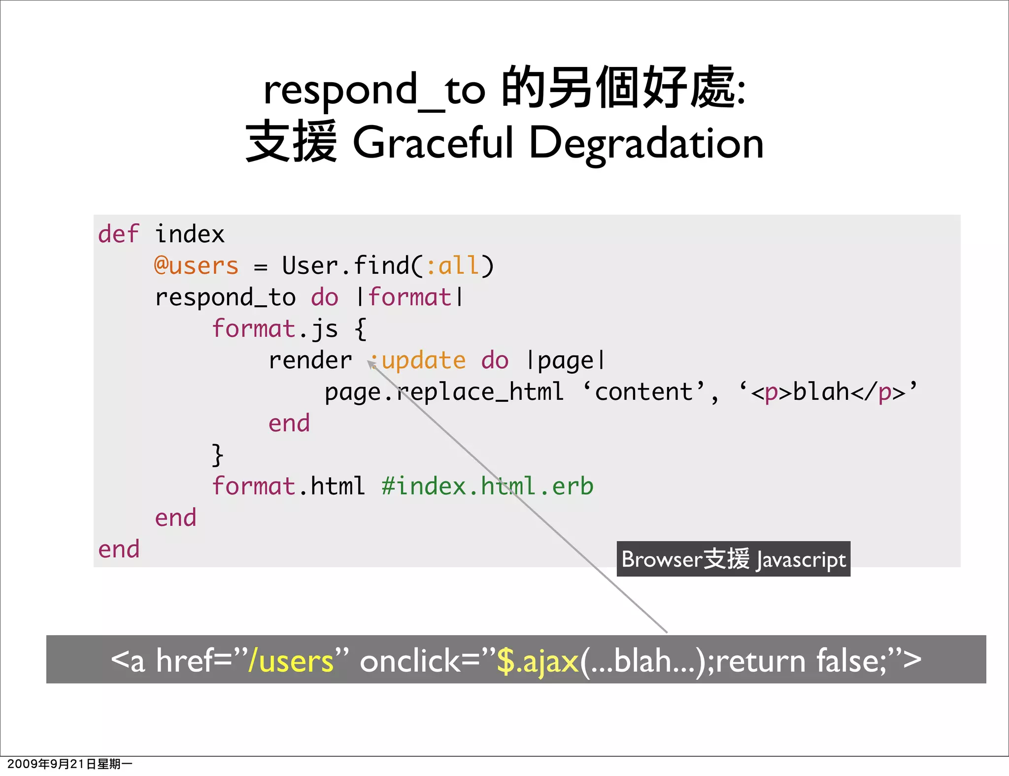 respond_to             :
               Graceful Degradation
def index
    @users = User.find(:all)
    respond_to do |format|
        format.js {
            render :update do |page|
                page.replace_html ‘content’, ‘<p>blah</p>’
            end
        }
        format.html #index.html.erb
    end
end                                  Browser  Javascript



<a href=”/users” onclick=”$.ajax(...blah...);return false;”>
 