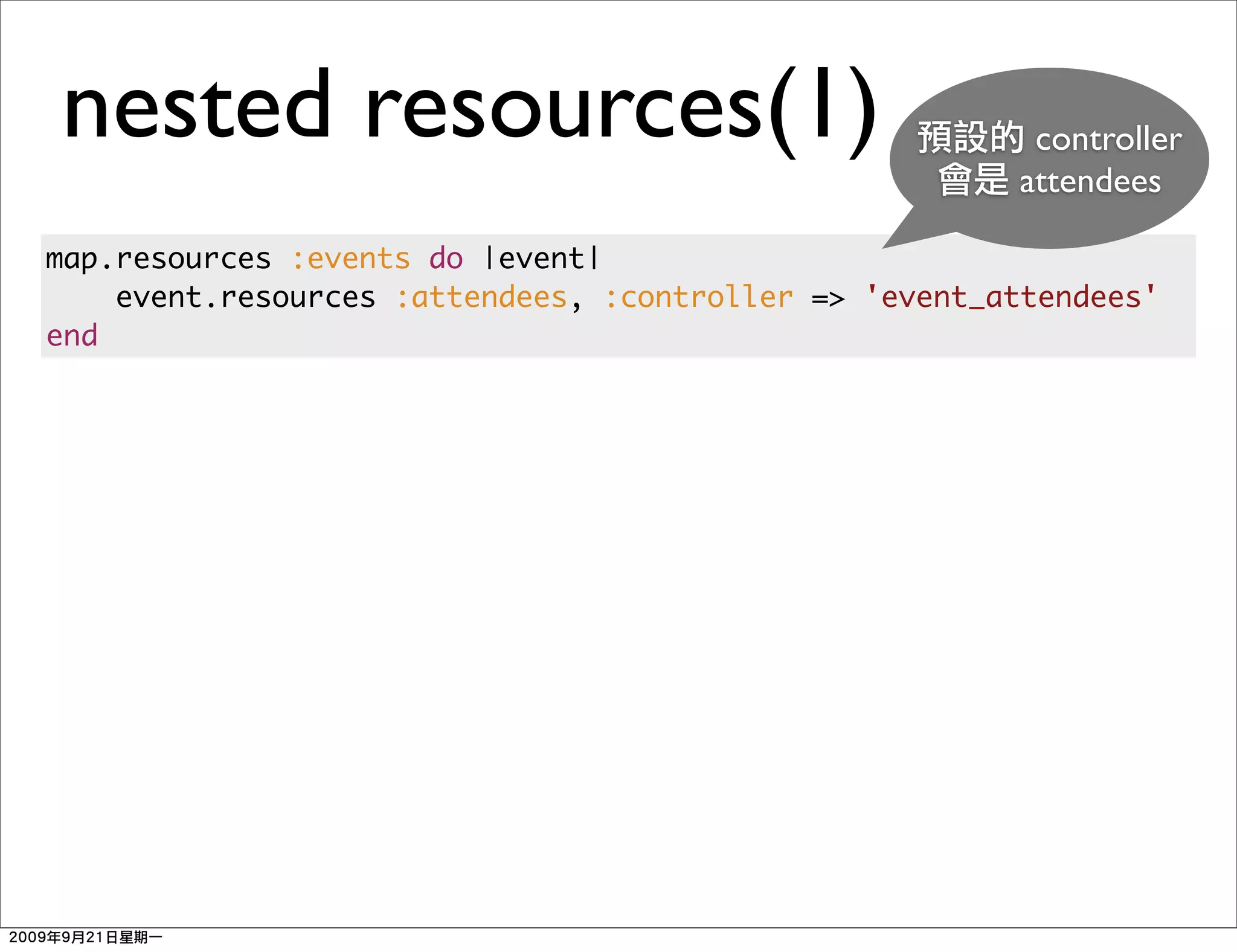 nested resources(1)                                     controller
                                                       attendees

map.resources :events do |event|
    event.resources :attendees, :controller => 'event_attendees'
end
 