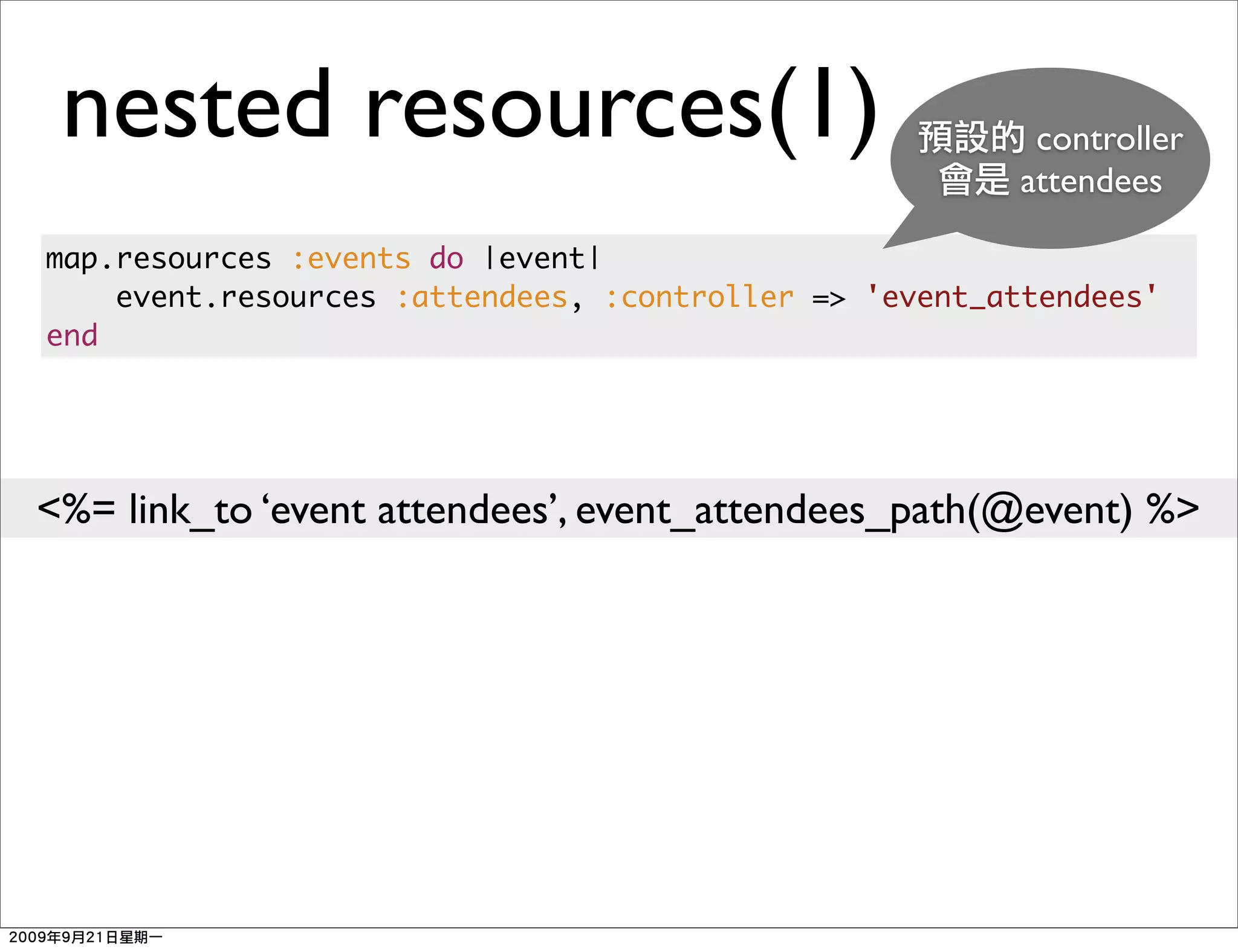 nested resources(1)                                    controller
                                                       attendees

map.resources :events do |event|
    event.resources :attendees, :controller => 'event_attendees'
end




<%= link_to ‘event attendees’, event_attendees_path(@event) %>
 