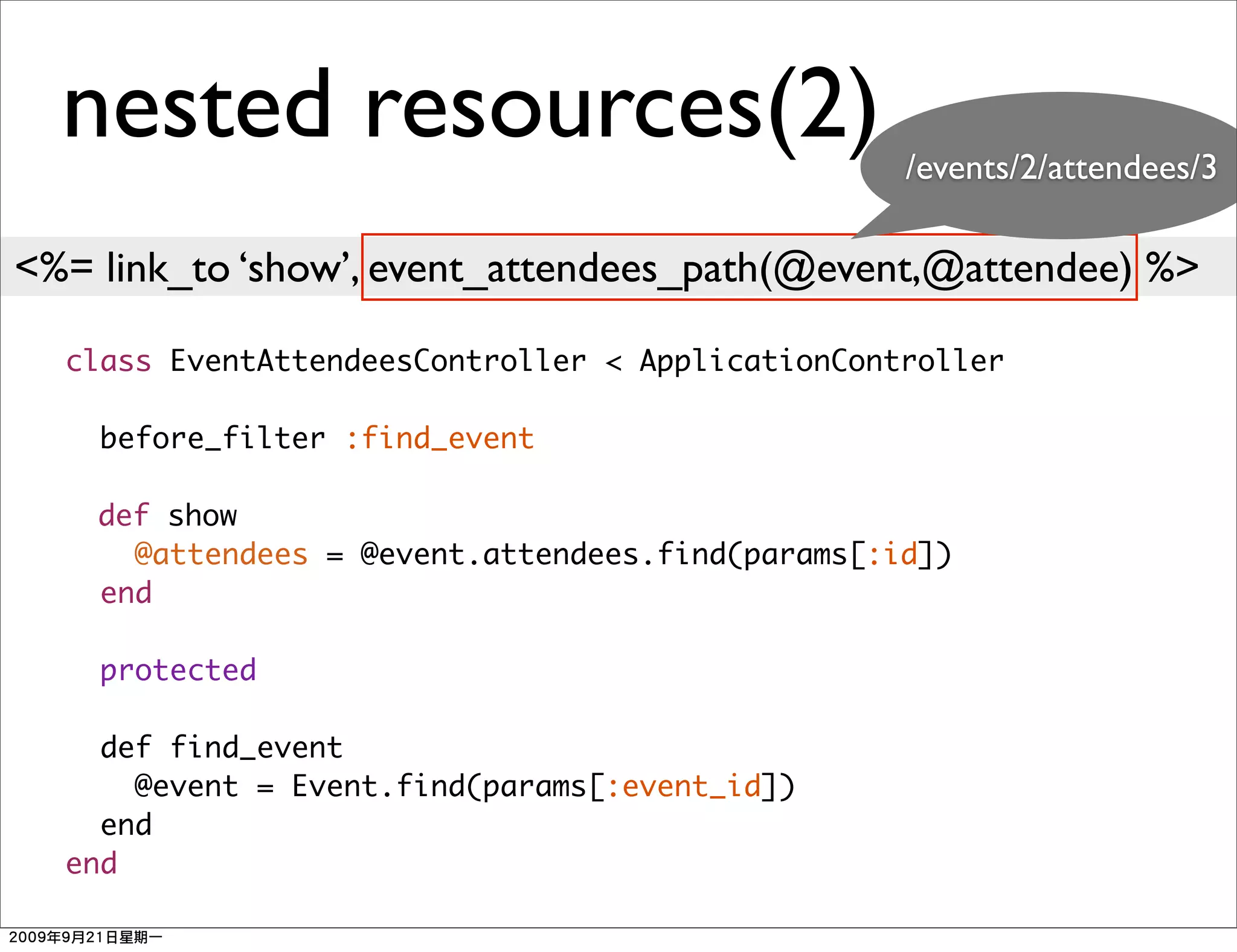nested resources(2)                             /events/2/attendees/3

<%= link_to ‘show’, event_attendees_path(@event,@attendee) %>

  class EventAttendeesController < ApplicationController

    before_filter :find_event

    def show
      @attendees = @event.attendees.find(params[:id])
    end

    protected

    def find_event
      @event = Event.find(params[:event_id])
    end
  end
 