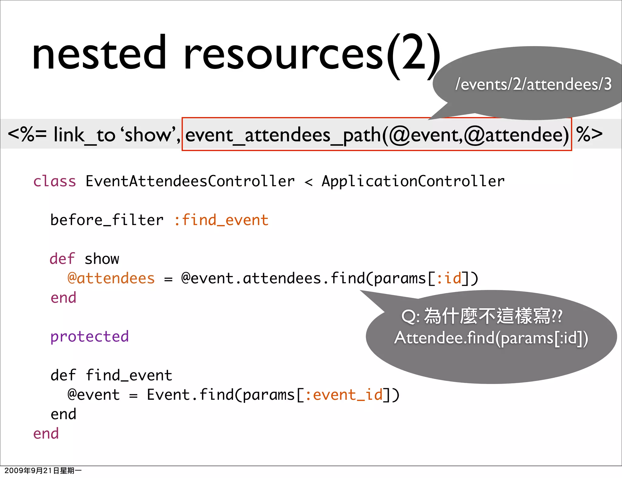 nested resources(2)                             /events/2/attendees/3

<%= link_to ‘show’, event_attendees_path(@event,@attendee) %>

  class EventAttendeesController < ApplicationController

    before_filter :find_event

    def show
      @attendees = @event.attendees.find(params[:id])
    end
                                            Q:                ??
    protected                              Attendee.ﬁnd(params[:id])

    def find_event
      @event = Event.find(params[:event_id])
    end
  end
 