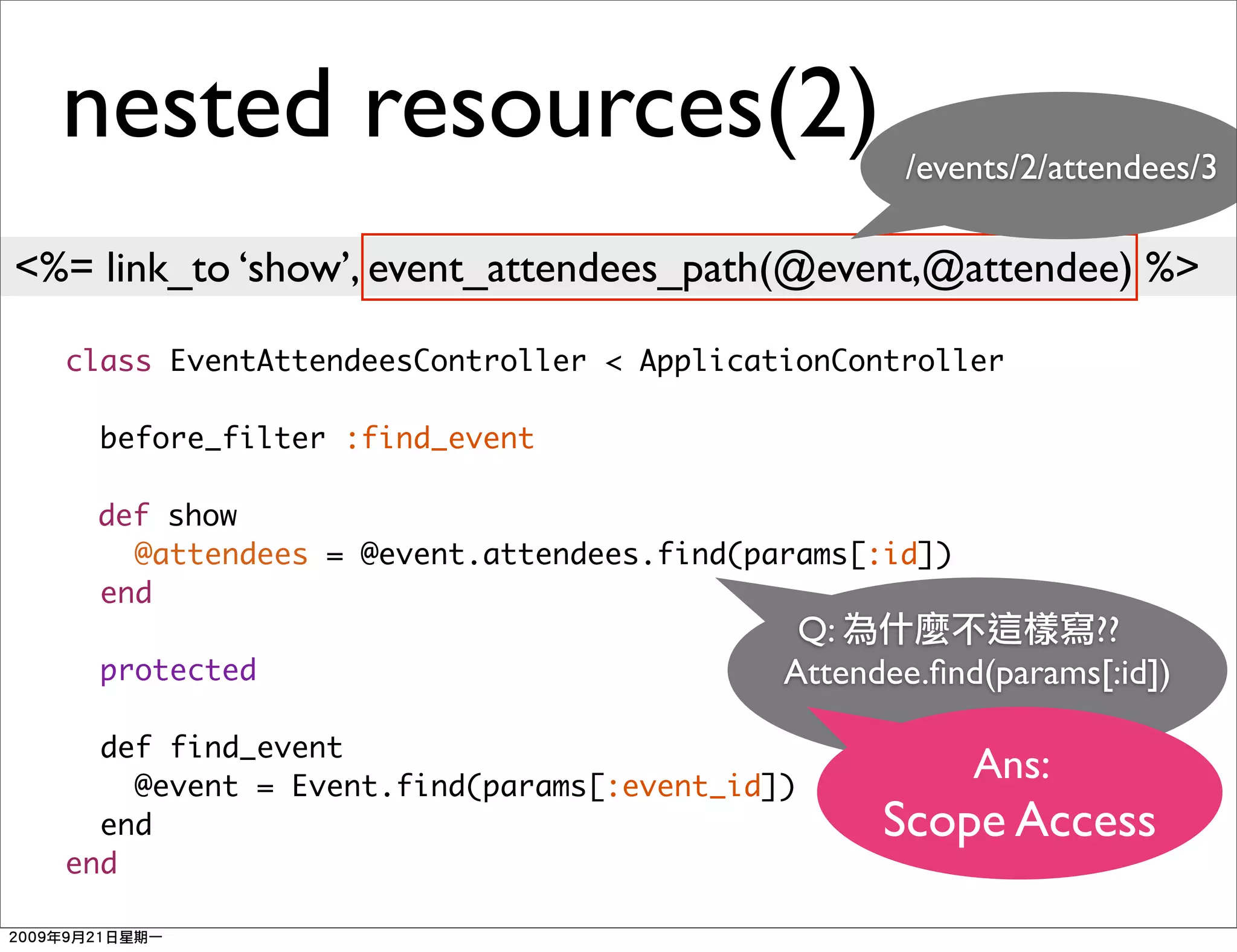 nested resources(2)                             /events/2/attendees/3

<%= link_to ‘show’, event_attendees_path(@event,@attendee) %>

  class EventAttendeesController < ApplicationController

    before_filter :find_event

    def show
      @attendees = @event.attendees.find(params[:id])
    end
                                            Q:                ??
    protected                              Attendee.ﬁnd(params[:id])

    def find_event
      @event = Event.find(params[:event_id])
                                                        Ans:
    end                                          Scope Access
  end
 