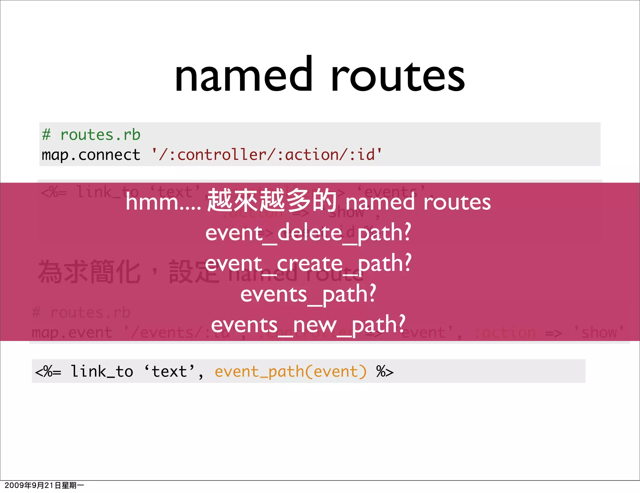 named routes
 # routes.rb
 map.connect '/:controller/:action/:id'

<%= link_to ‘text’, :controller => ‘events’,
          hmm....                  named routes
                    :action => ‘show’,
                   event_delete_path?
                    :id => event.id %>

                   event_create_path?
                      named route
                       events_path?
# routes.rb
                    events_new_path?
map.event '/events/:id', :controller => 'event', :action   => 'show'

<%= link_to ‘text’, event_path(event) %>
 