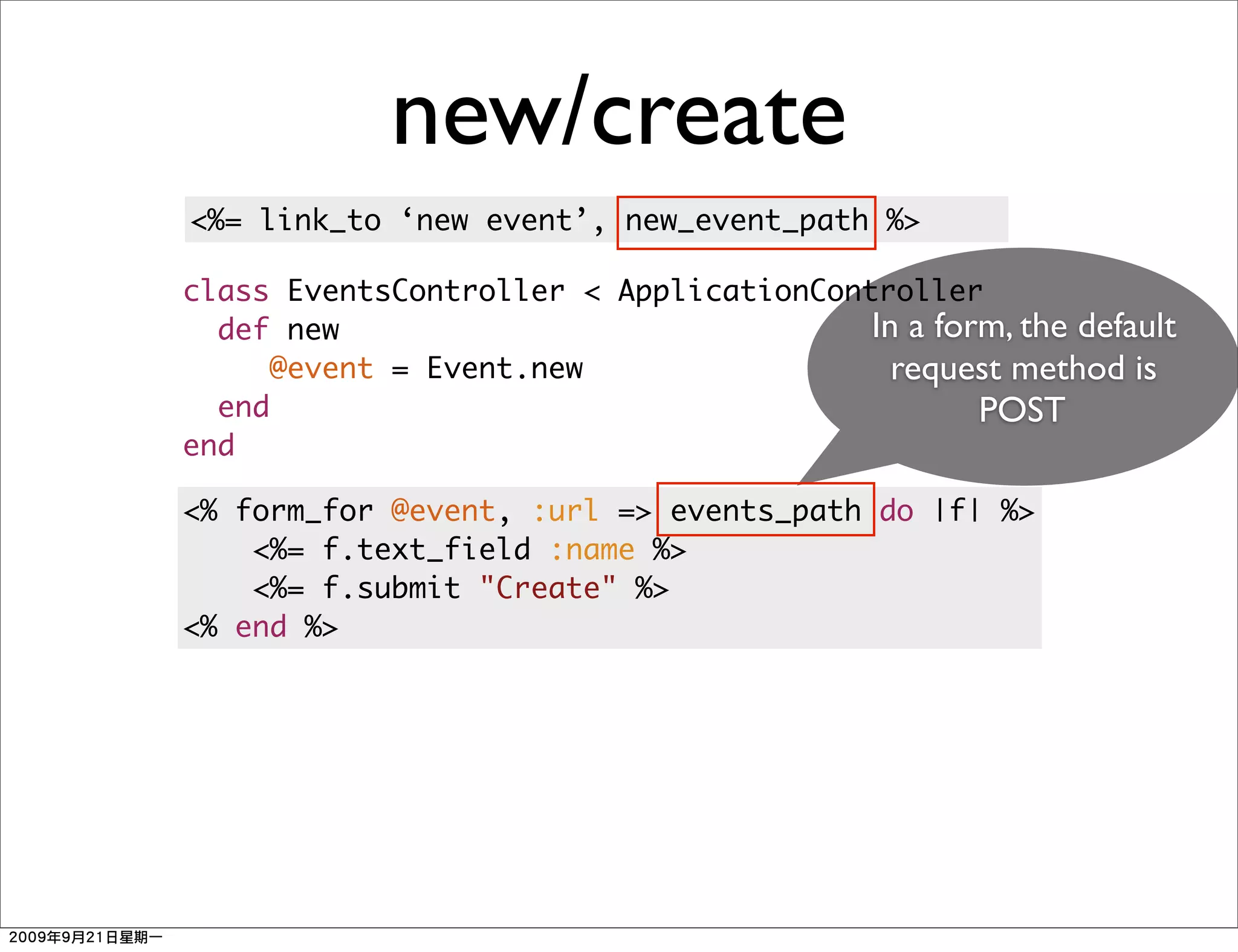 new/create
<%= link_to ‘new event’, new_event_path %>

class EventsController < ApplicationController
  def new                               In a form, the default
     @event = Event.new                   request method is
  end                                           POST
end

<% form_for @event, :url => events_path do |f| %>
    <%= f.text_field :name %>
    <%= f.submit "Create" %>
<% end %>
 