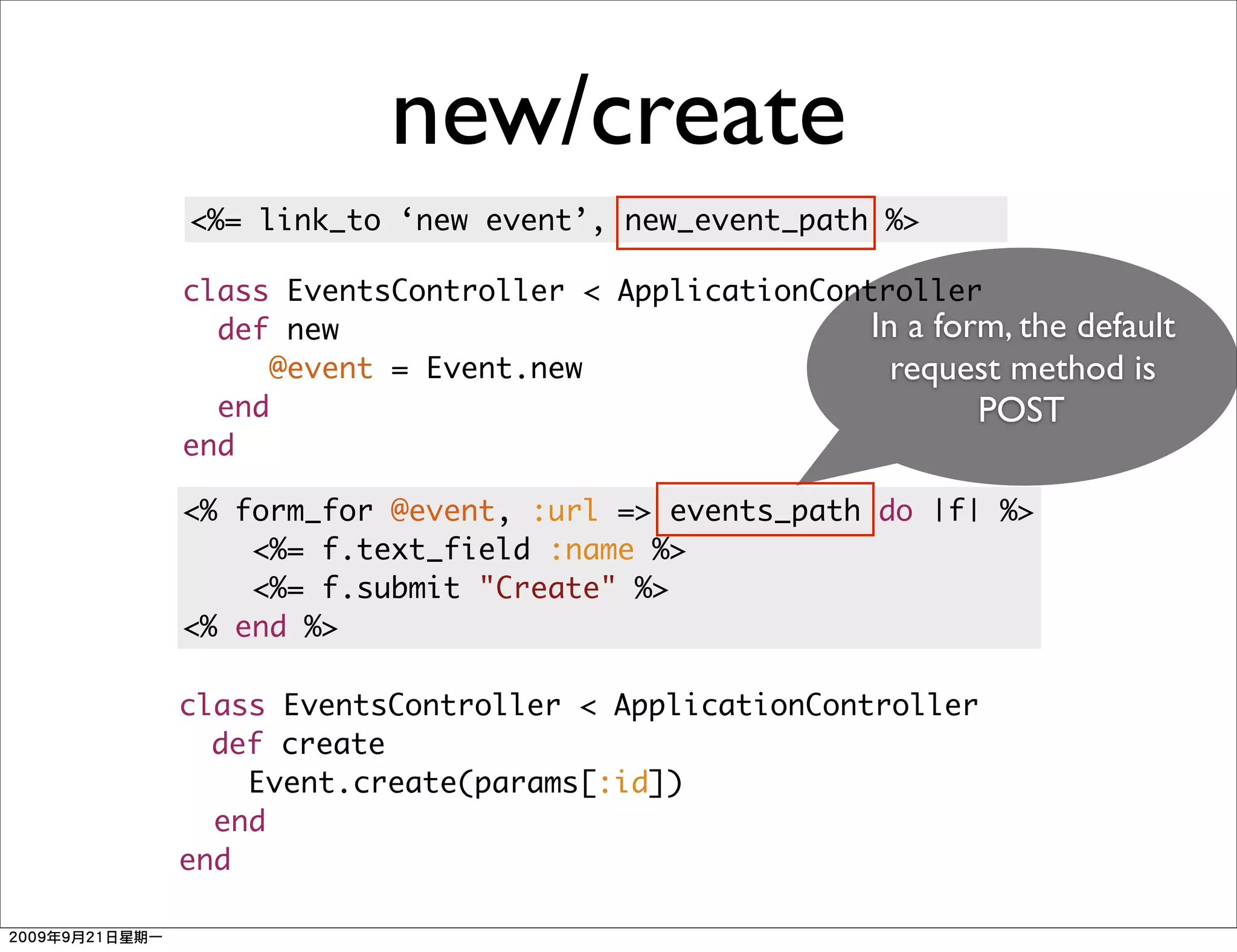 new/create
<%= link_to ‘new event’, new_event_path %>

class EventsController < ApplicationController
  def new                               In a form, the default
     @event = Event.new                   request method is
  end                                           POST
end

<% form_for @event, :url => events_path do |f| %>
    <%= f.text_field :name %>
    <%= f.submit "Create" %>
<% end %>

class EventsController < ApplicationController
  def create
    Event.create(params[:id])
  end
end
 