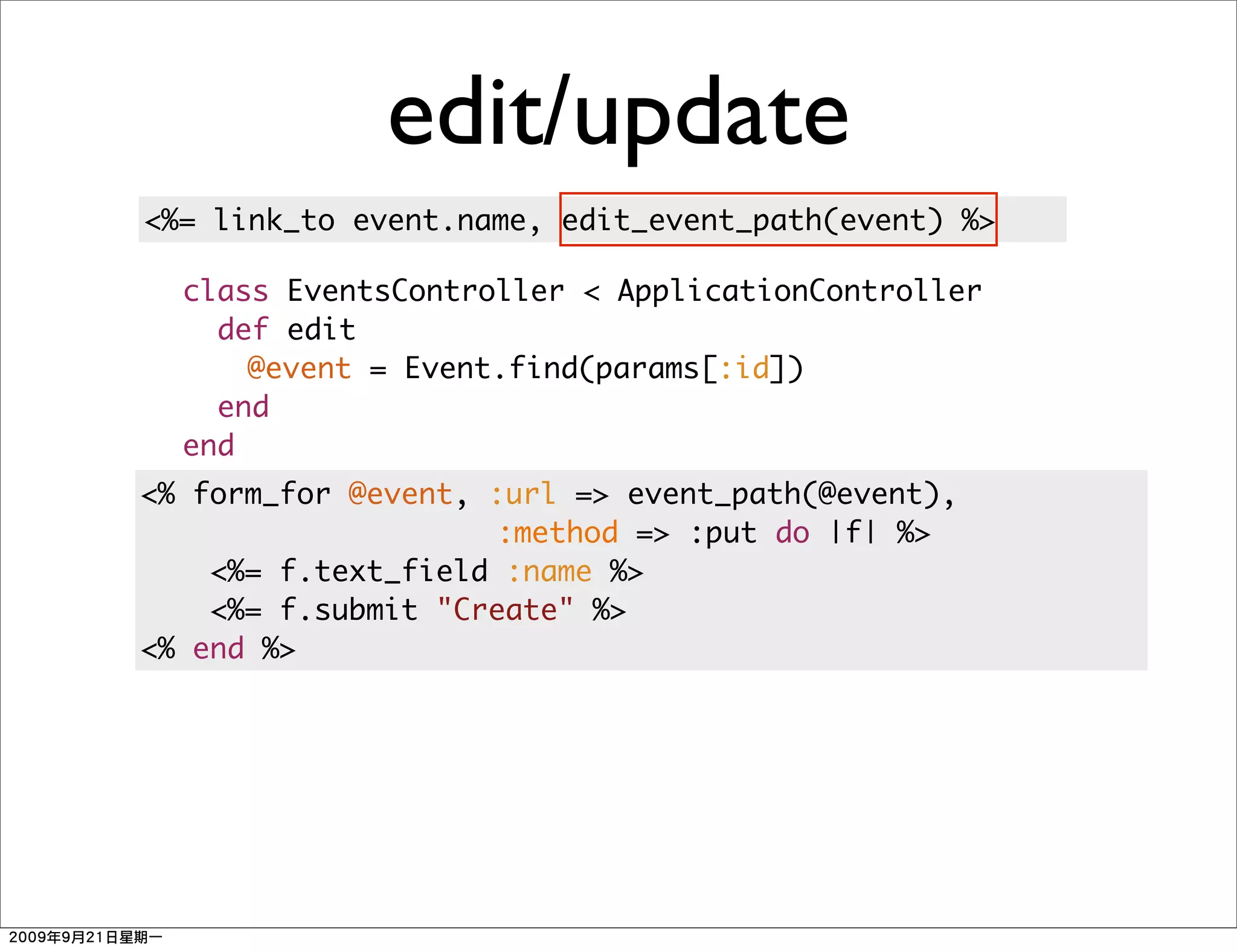 edit/update
<%= link_to event.name, edit_event_path(event) %>

  class EventsController < ApplicationController
    def edit
      @event = Event.find(params[:id])
    end
  end
<% form_for @event, :url => event_path(@event),
                    :method => :put do |f| %>
    <%= f.text_field :name %>
    <%= f.submit "Create" %>
<% end %>
 