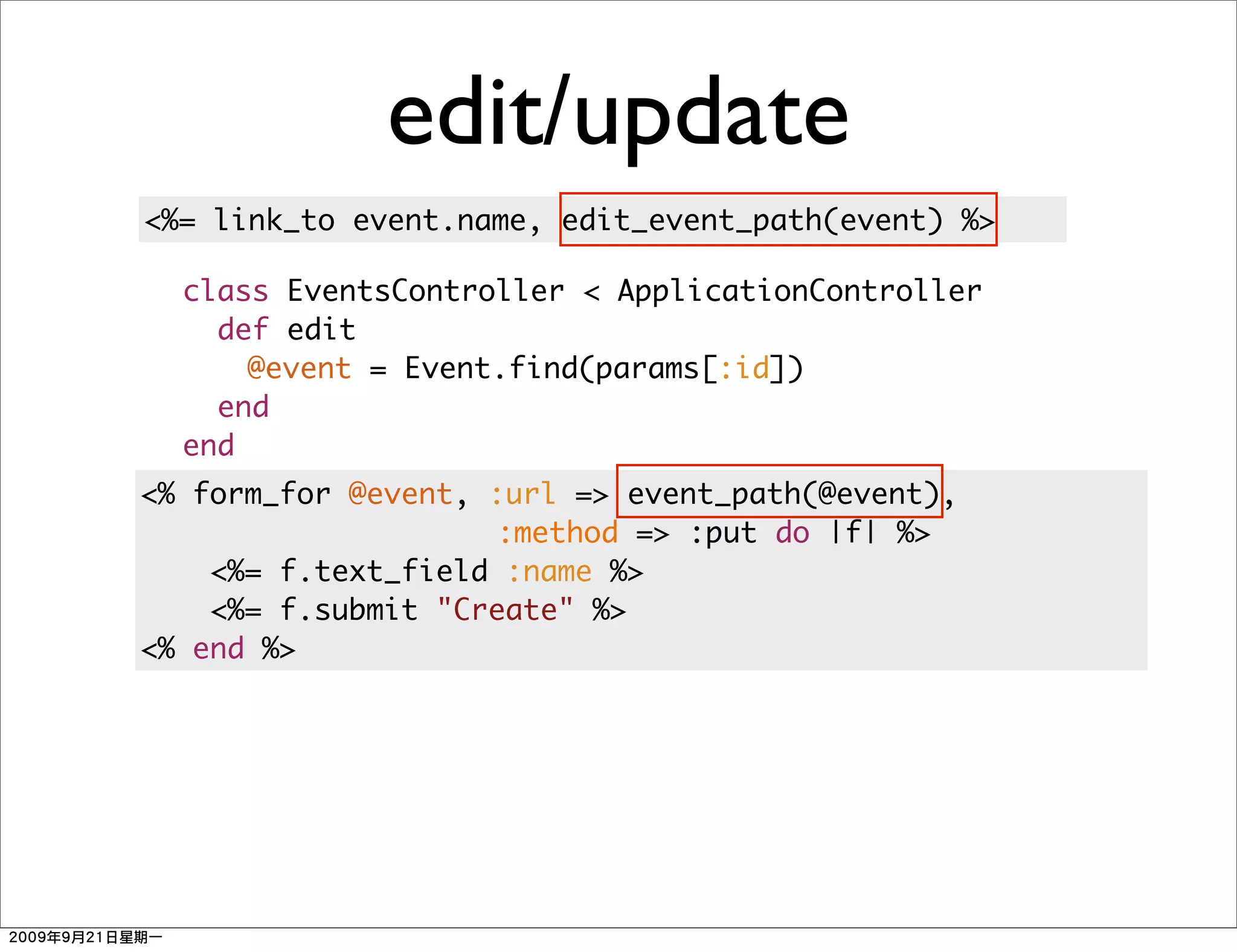 edit/update
<%= link_to event.name, edit_event_path(event) %>

  class EventsController < ApplicationController
    def edit
      @event = Event.find(params[:id])
    end
  end
<% form_for @event, :url => event_path(@event),
                    :method => :put do |f| %>
    <%= f.text_field :name %>
    <%= f.submit "Create" %>
<% end %>
 