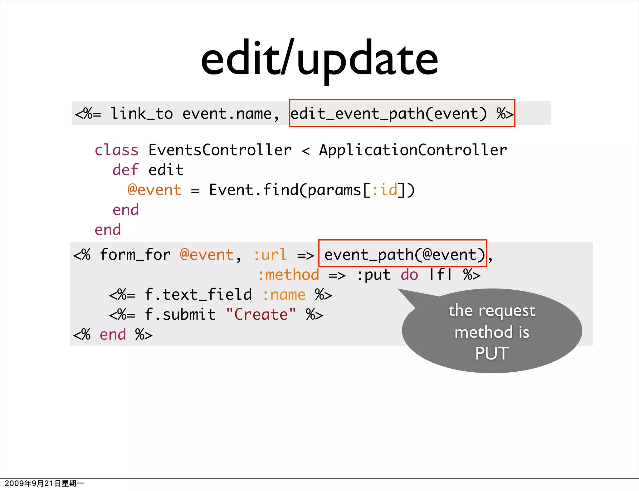 edit/update
<%= link_to event.name, edit_event_path(event) %>

  class EventsController < ApplicationController
    def edit
      @event = Event.find(params[:id])
    end
  end
<% form_for @event, :url => event_path(@event),
                    :method => :put do |f| %>
    <%= f.text_field :name %>
    <%= f.submit "Create" %>              the request
<% end %>                                  method is
                                              PUT
 