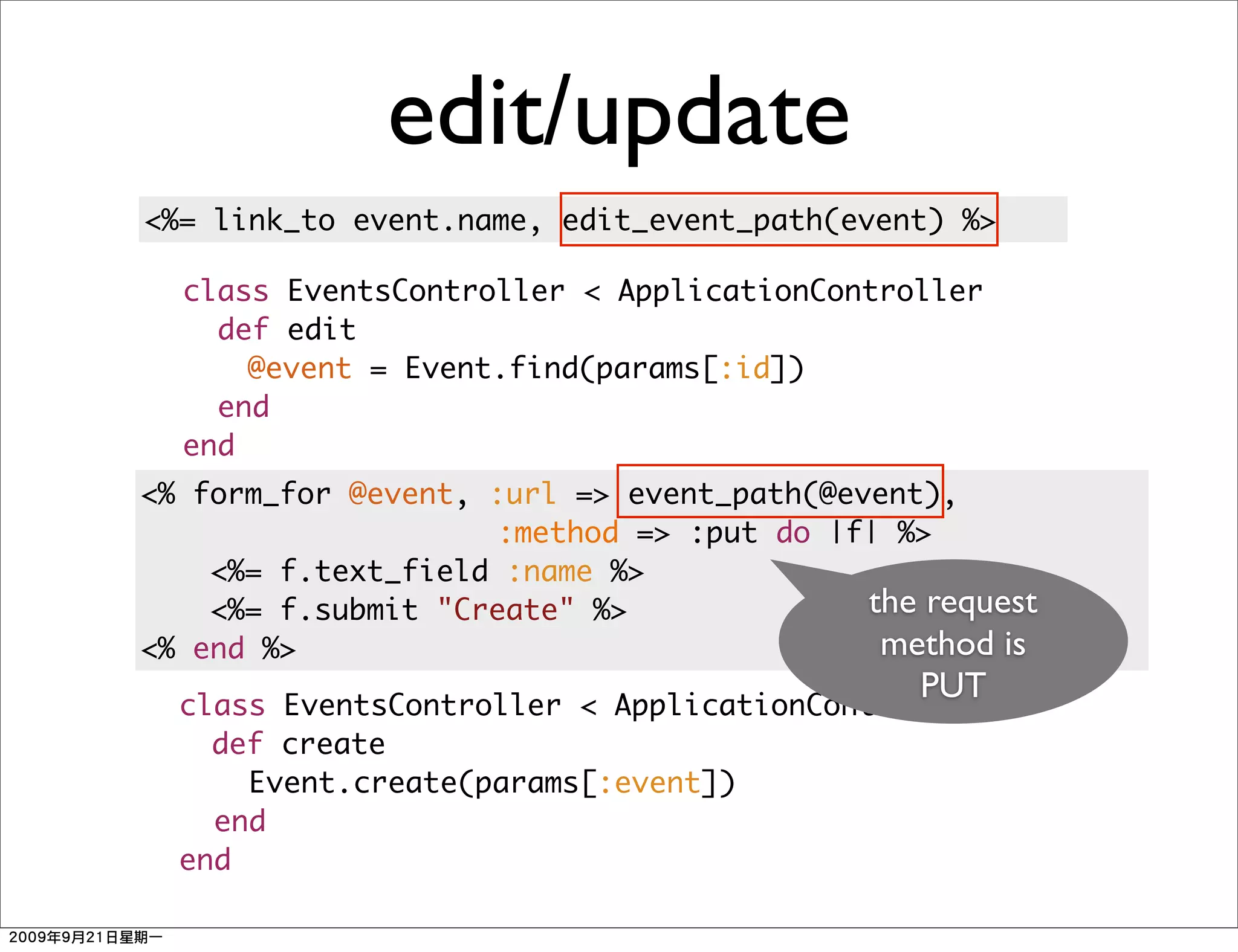 edit/update
<%= link_to event.name, edit_event_path(event) %>

  class EventsController < ApplicationController
    def edit
      @event = Event.find(params[:id])
    end
  end
<% form_for @event, :url => event_path(@event),
                    :method => :put do |f| %>
    <%= f.text_field :name %>
    <%= f.submit "Create" %>              the request
<% end %>                                  method is
                                             PUT
  class EventsController < ApplicationController
    def create
      Event.create(params[:event])
    end
  end
 