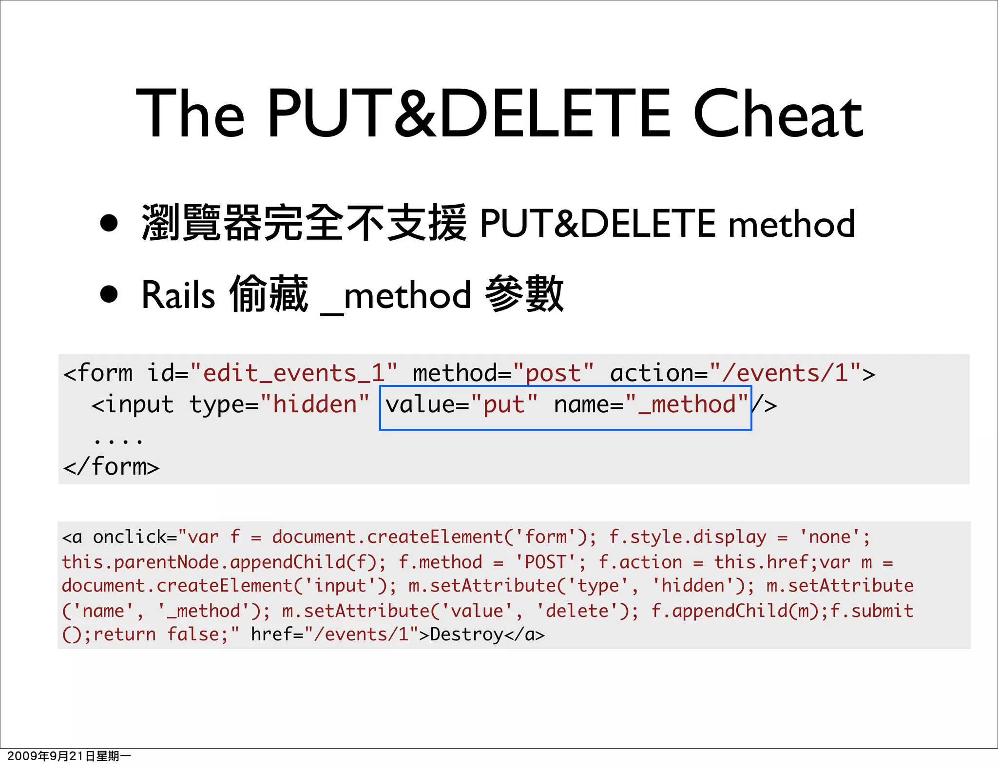 The PUT&DELETE Cheat
   •                                   PUT&DELETE method
   • Rails              _method
<form id="edit_events_1" method="post" action="/events/1">
  <input type="hidden" value="put" name="_method"/>
  ....
</form>

<a onclick="var f = document.createElement('form'); f.style.display = 'none';
this.parentNode.appendChild(f); f.method = 'POST'; f.action = this.href;var m =
document.createElement('input'); m.setAttribute('type', 'hidden'); m.setAttribute
('name', '_method'); m.setAttribute('value', 'delete'); f.appendChild(m);f.submit
();return false;" href="/events/1">Destroy</a>
 