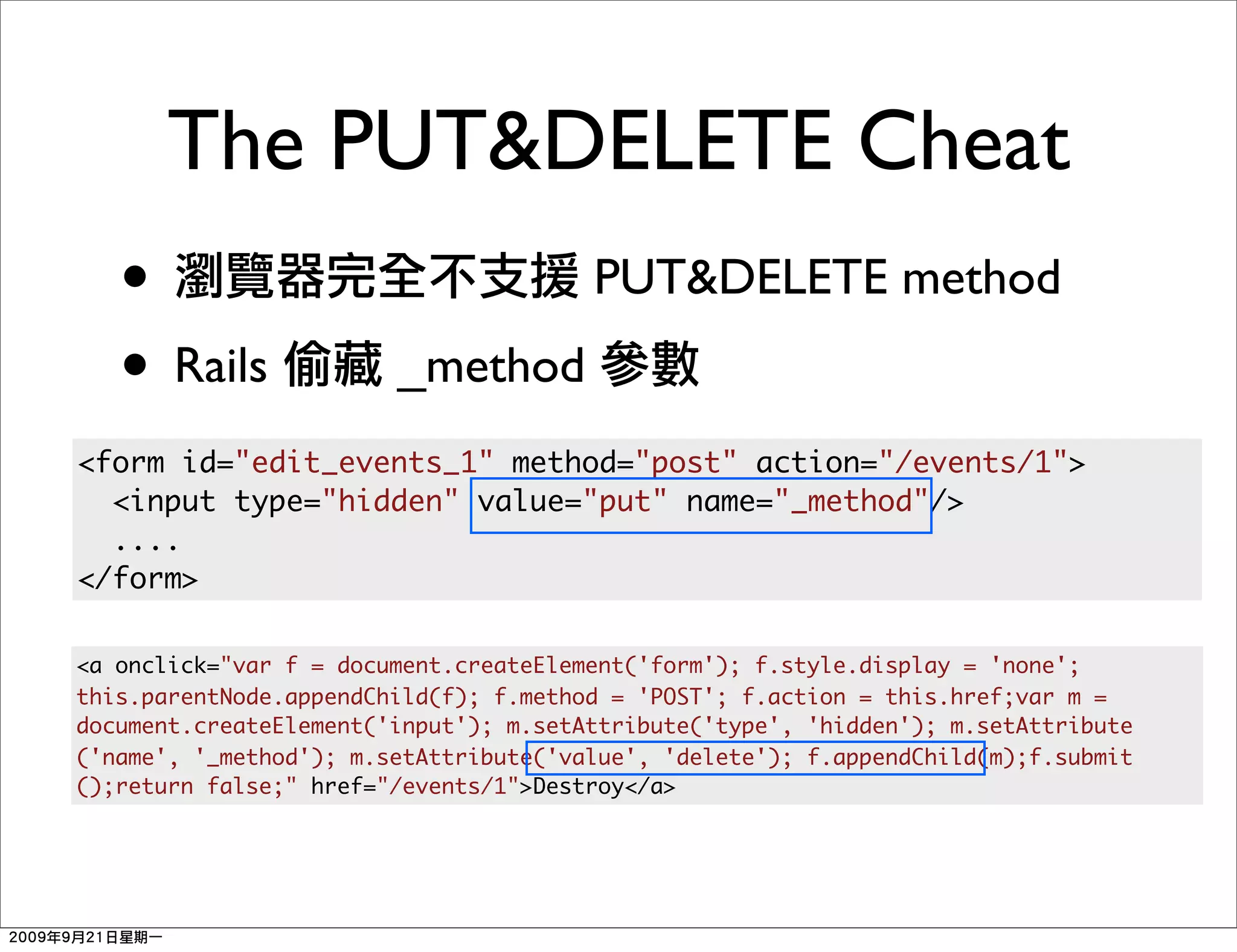 The PUT&DELETE Cheat
   •                                   PUT&DELETE method
   • Rails              _method
<form id="edit_events_1" method="post" action="/events/1">
  <input type="hidden" value="put" name="_method"/>
  ....
</form>

<a onclick="var f = document.createElement('form'); f.style.display = 'none';
this.parentNode.appendChild(f); f.method = 'POST'; f.action = this.href;var m =
document.createElement('input'); m.setAttribute('type', 'hidden'); m.setAttribute
('name', '_method'); m.setAttribute('value', 'delete'); f.appendChild(m);f.submit
();return false;" href="/events/1">Destroy</a>
 