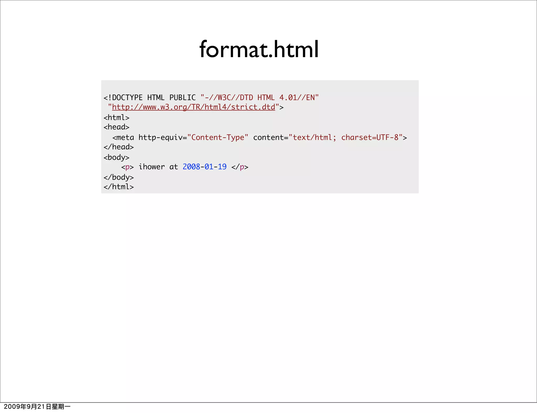 format.html
<!DOCTYPE HTML PUBLIC "-//W3C//DTD HTML 4.01//EN"
 "http://www.w3.org/TR/html4/strict.dtd">
<html>
<head>
  <meta http-equiv="Content-Type" content="text/html; charset=UTF-8">
</head>
<body>
    <p> ihower at 2008-01-19 </p>
</body>
</html>
 