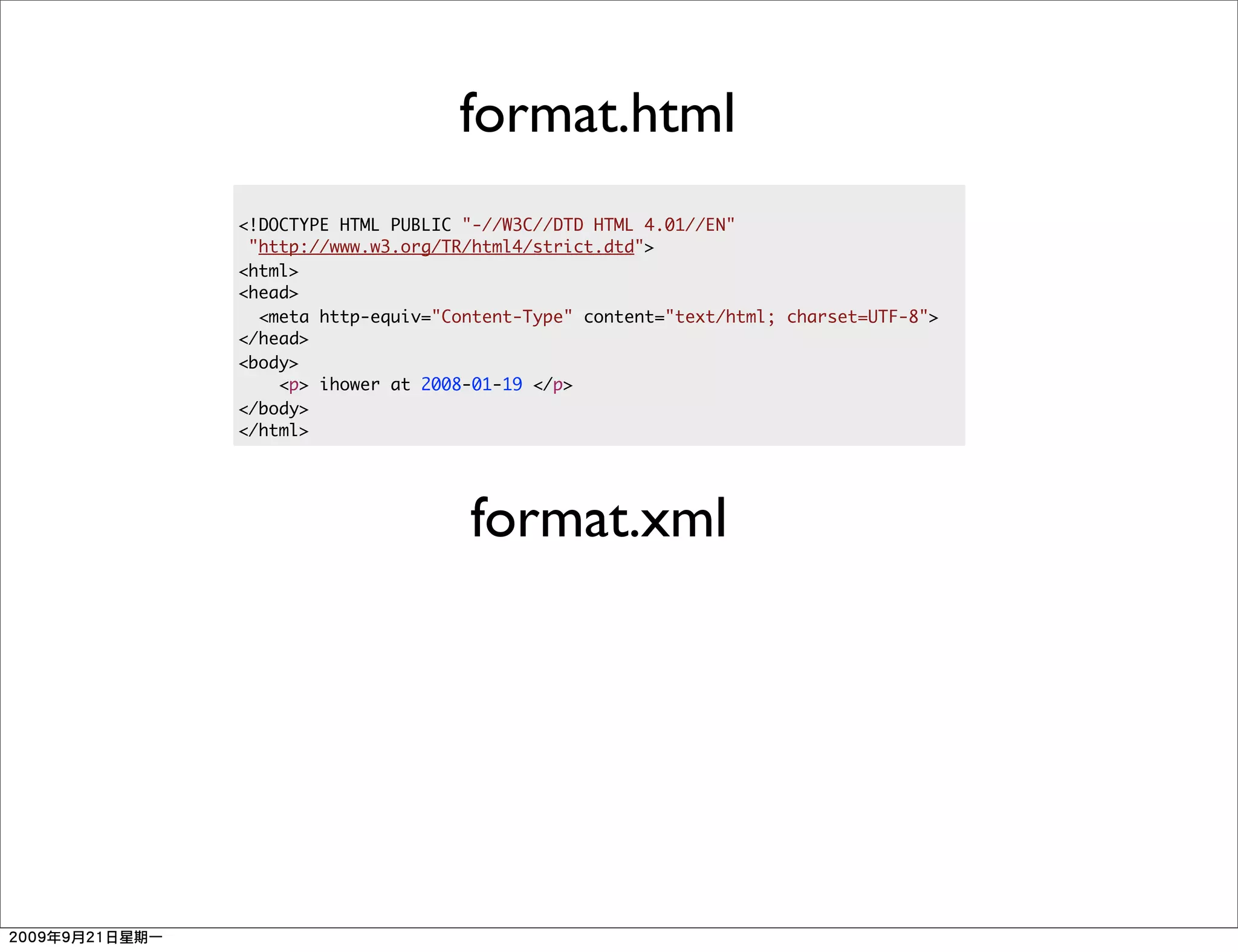 format.html
<!DOCTYPE HTML PUBLIC "-//W3C//DTD HTML 4.01//EN"
 "http://www.w3.org/TR/html4/strict.dtd">
<html>
<head>
  <meta http-equiv="Content-Type" content="text/html; charset=UTF-8">
</head>
<body>
    <p> ihower at 2008-01-19 </p>
</body>
</html>




                      format.xml
 