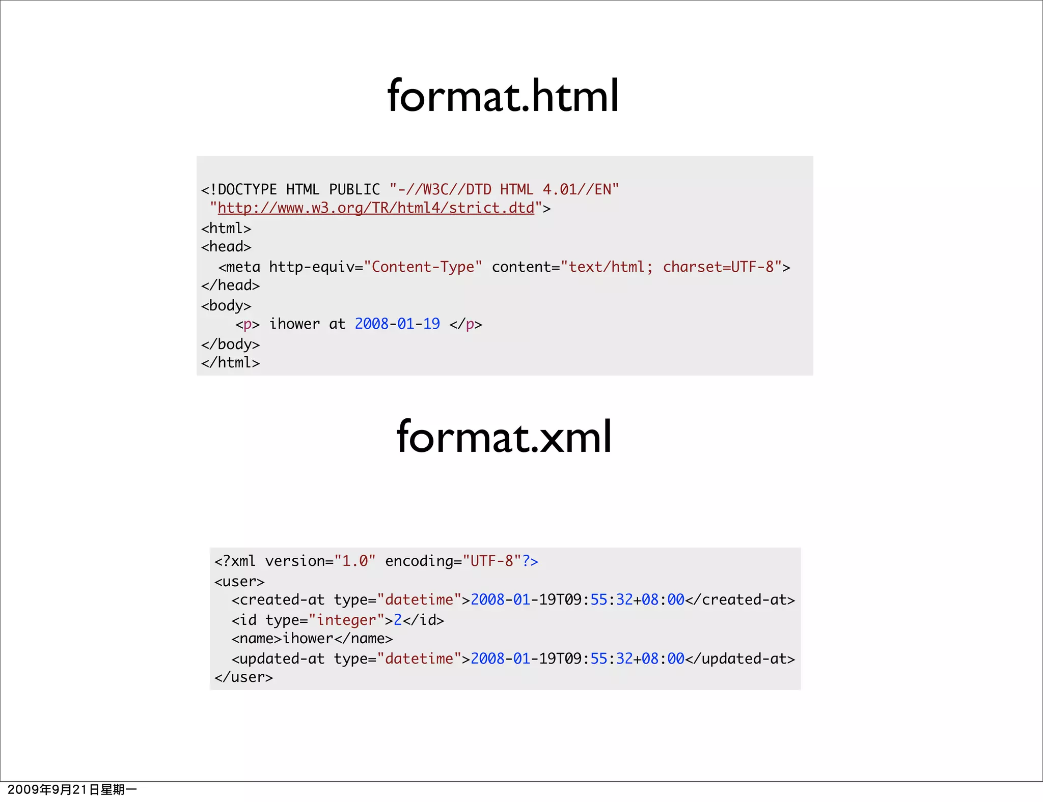 format.html
<!DOCTYPE HTML PUBLIC "-//W3C//DTD HTML 4.01//EN"
 "http://www.w3.org/TR/html4/strict.dtd">
<html>
<head>
  <meta http-equiv="Content-Type" content="text/html; charset=UTF-8">
</head>
<body>
    <p> ihower at 2008-01-19 </p>
</body>
</html>




                      format.xml

 <?xml version="1.0" encoding="UTF-8"?>
 <user>
   <created-at type="datetime">2008-01-19T09:55:32+08:00</created-at>
   <id type="integer">2</id>
   <name>ihower</name>
   <updated-at type="datetime">2008-01-19T09:55:32+08:00</updated-at>
 </user>
 