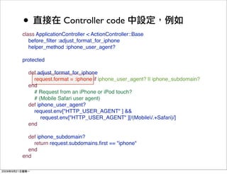 •                Controller code
class ApplicationController < ActionController::Base
   before_ﬁlter :adjust_format_for_iphone
   helper_method :iphone_user_agent?

protected

  def adjust_format_for_iphone
    request.format = :iphone if iphone_user_agent? || iphone_subdomain?
  end
    # Request from an iPhone or iPod touch?
    # (Mobile Safari user agent)
  def iphone_user_agent?
    request.env["HTTP_USER_AGENT" ] &&
        request.env["HTTP_USER_AGENT" ][/(Mobile/.+Safari)/]
  end

  def iphone_subdomain?
    return request.subdomains.ﬁrst == "iphone"
  end
end
 