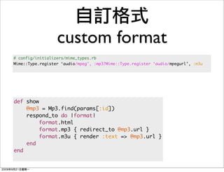 custom format
# config/initializers/mime_types.rb
Mime::Type.register ‘audio/mpeg’, :mp3?Mime::Type.register ‘audio/mpegurl’, :m3u




def show
    @mp3 = Mp3.find(params[:id])
    respond_to do |format|
         format.html
         format.mp3 { redirect_to @mp3.url }
         format.m3u { render :text => @mp3.url }
    end
end
 