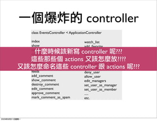 controller
class EventsController < ApplicationController

index                             watch_list
show                              add_favorite
new
create                     controller ???
                                  invite
                                  join
edit
update
                     actions      leave  ????
                                  white_member_list
destroy                controller    actions
                                  black_member_list     ???
feeds                             deny_user
add_comment                       allow_user
show_comment                      edit_managers
destroy_comment                   set_user_as_manager
edit_comment                      set_user_as_member
approve_comment                   .....
mark_comment_as_spam              etc.
 