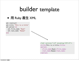 builder template
 •        Ruby                XML
xml.instruct!
xml.title "This is a title"
xml.person do
  xml.first_name "Ryan"
  xml.last_name "Raaum"
end




                                    <?xml version="1.0" encoding="UTF-8"?>
                                    <title>This is a title</title>
                                    <person>
                                      <first_name>Ryan</first_name>
                                      <last_name>Raaum</last_name>
                                    </person>
 