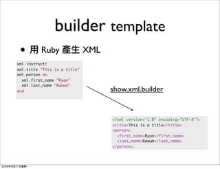 builder template
 •        Ruby                XML
xml.instruct!
xml.title "This is a title"
xml.person do
  xml.first_name "Ryan"
  xml.last_name "Raaum"
end                                 show.xml.builder


                                    <?xml version="1.0" encoding="UTF-8"?>
                                    <title>This is a title</title>
                                    <person>
                                      <first_name>Ryan</first_name>
                                      <last_name>Raaum</last_name>
                                    </person>
 