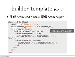 builder template (cont.)
•       Atom feed Rails2             Atom helper
atom_feed do |feed|
   feed.title( @feed_title )
   feed.updated((@events.first.created_at))
   for event in @events
     feed.entry(event) do |entry|          index.atom.builder
        entry.title(event.title)
        entry.content(event.description, :type =>
'html')
        entry.author do |author|
          author.name( event.creator.nickname )
        end
     end
   end
 end
 