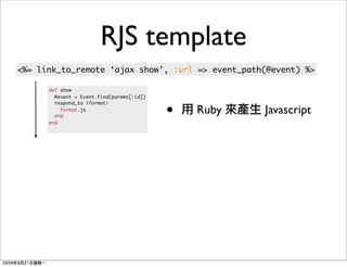 RJS template
<%= link_to_remote ‘ajax show’, :url => event_path(@event) %>

      def show
        @event = Event.find(params[:id])


                                           •
        respond_to |format|
          format.js
        end
                                               Ruby   Javascript
      end
 