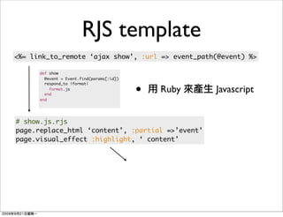 RJS template
<%= link_to_remote ‘ajax show’, :url => event_path(@event) %>

      def show
        @event = Event.find(params[:id])


                                           •
        respond_to |format|
          format.js
        end
                                               Ruby   Javascript
      end




# show.js.rjs
page.replace_html ‘content’, :partial =>’event’
page.visual_effect :highlight, ‘ content’
 