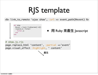 RJS template
<%= link_to_remote ‘ajax show’, :url => event_path(@event) %>

      def show
        @event = Event.find(params[:id])


                                           •
        respond_to |format|
          format.js
        end
                                               Ruby   Javascript
      end




# show.js.rjs
page.replace_html ‘content’, :partial =>’event’
page.visual_effect :highlight, ‘ content’
 