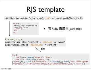 RJS template
<%= link_to_remote ‘ajax show’, :url => event_path(@event) %>

      def show
        @event = Event.find(params[:id])


                                           •
        respond_to |format|
          format.js
        end
                                               Ruby             Javascript
      end




# show.js.rjs
page.replace_html ‘content’, :partial =>’event’
page.visual_effect :highlight, ‘ content’



     try {
         new Element.update("content", "blah");
         new Effect.Highlight("content",{});
     } catch (e) { alert('RJS error:nn' + e.toString()); alert('new Element.update
     ("content", "blah");nnew Effect.Highlight("content",{});'); throw e }
 
