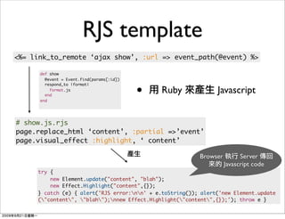 RJS template
<%= link_to_remote ‘ajax show’, :url => event_path(@event) %>

      def show
        @event = Event.find(params[:id])


                                           •
        respond_to |format|
          format.js
        end
                                               Ruby             Javascript
      end




# show.js.rjs
page.replace_html ‘content’, :partial =>’event’
page.visual_effect :highlight, ‘ content’

                                                          Browser         Server
                                                                    Javascript code
     try {
         new Element.update("content", "blah");
         new Effect.Highlight("content",{});
     } catch (e) { alert('RJS error:nn' + e.toString()); alert('new Element.update
     ("content", "blah");nnew Effect.Highlight("content",{});'); throw e }
 