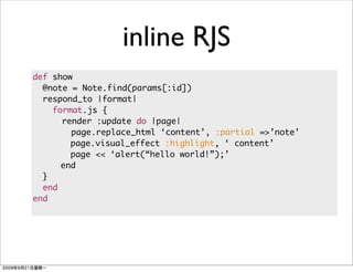 inline RJS
def show
  @note = Note.find(params[:id])
  respond_to |format|
    format.js {
      render :update do |page|
        page.replace_html ‘content’, :partial =>’note’
        page.visual_effect :highlight, ‘ content’
        page << ‘alert(“hello world!”);’
      end
  }
  end
end
 