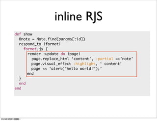 inline RJS
def show
  @note = Note.find(params[:id])
  respond_to |format|
    format.js {
      render :update do |page|
        page.replace_html ‘content’, :partial =>’note’
        page.visual_effect :highlight, ‘ content’
        page << ‘alert(“hello world!”);’
      end
  }
  end
end
 
