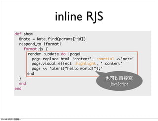 inline RJS
def show
  @note = Note.find(params[:id])
  respond_to |format|
    format.js {
      render :update do |page|
        page.replace_html ‘content’, :partial =>’note’
        page.visual_effect :highlight, ‘ content’
        page << ‘alert(“hello world!”);’
      end
  }
  end                                      JavaScript
end
 