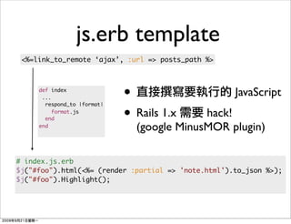 js.erb template
 <%=link_to_remote ‘ajax’, :url => posts_path %>



     def index
      ...                    •                       JavaScript
                             • Rails 1.x
       respond_to |format|

       end
          format.js
                                            hack!
     end
                               (google MinusMOR plugin)

# index.js.erb
$j("#foo").html(<%= (render :partial => 'note.html').to_json %>);
$j("#foo").Highlight();
 
