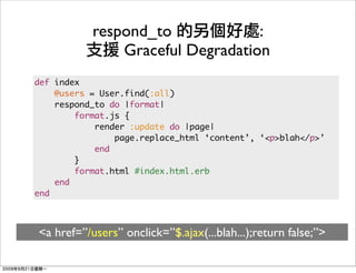 respond_to             :
               Graceful Degradation
def index
    @users = User.find(:all)
    respond_to do |format|
        format.js {
            render :update do |page|
                page.replace_html ‘content’, ‘<p>blah</p>’
            end
        }
        format.html #index.html.erb
    end
end



<a href=”/users” onclick=”$.ajax(...blah...);return false;”>
 