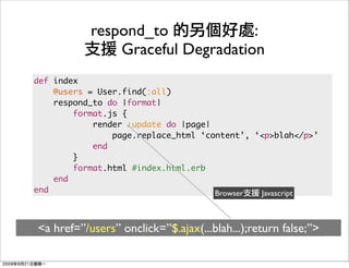 respond_to             :
               Graceful Degradation
def index
    @users = User.find(:all)
    respond_to do |format|
        format.js {
            render :update do |page|
                page.replace_html ‘content’, ‘<p>blah</p>’
            end
        }
        format.html #index.html.erb
    end
end                                  Browser  Javascript



<a href=”/users” onclick=”$.ajax(...blah...);return false;”>
 