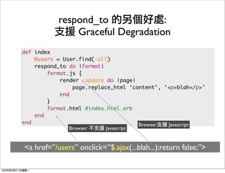 respond_to             :
               Graceful Degradation
def index
    @users = User.find(:all)
    respond_to do |format|
        format.js {
            render :update do |page|
                page.replace_html ‘content’, ‘<p>blah</p>’
            end
        }
        format.html #index.html.erb
    end
end                                   Browser Javascript
               Browser     Javascript


<a href=”/users” onclick=”$.ajax(...blah...);return false;”>
 