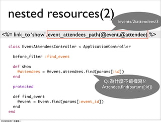 nested resources(2)                             /events/2/attendees/3

<%= link_to ‘show’, event_attendees_path(@event,@attendee) %>

  class EventAttendeesController < ApplicationController

    before_filter :find_event

    def show
      @attendees = @event.attendees.find(params[:id])
    end
                                            Q:                ??
    protected                              Attendee.ﬁnd(params[:id])

    def find_event
      @event = Event.find(params[:event_id])
    end
  end
 