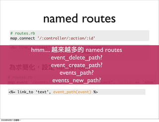 named routes
 # routes.rb
 map.connect '/:controller/:action/:id'

<%= link_to ‘text’, :controller => ‘events’,
          hmm....                  named routes
                    :action => ‘show’,
                   event_delete_path?
                    :id => event.id %>

                   event_create_path?
                      named route
                       events_path?
# routes.rb
                    events_new_path?
map.event '/events/:id', :controller => 'event', :action   => 'show'

<%= link_to ‘text’, event_path(event) %>
 