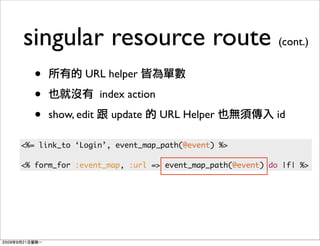 singular resource route (cont.)
  •           URL helper

  •                index action

  •   show, edit     update       URL Helper            id

<%= link_to ‘Login’, event_map_path(@event) %>

<% form_for :event_map, :url => event_map_path(@event) do |f| %>
 