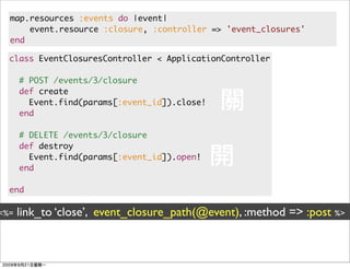 map.resources :events do |event|
      event.resource :closure, :controller => 'event_closures'
  end

  class EventClosuresController < ApplicationController

      # POST /events/3/closure
      def create
        Event.find(params[:event_id]).close!
      end

      # DELETE /events/3/closure
      def destroy
        Event.find(params[:event_id]).open!
      end

  end

<%=   link_to ‘close’, event_closure_path(@event), :method => :post %>
 
