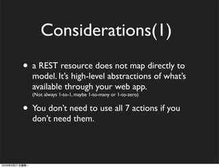 Considerations(1)
• a REST resource does not map directly to
  model. It’s high-level abstractions of what’s
  available through your web app.
  (Not always 1-to-1, maybe 1-to-many or 1-to-zero)


• You don’t need to use all 7 actions if you
  don’t need them.
 