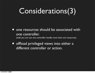 Considerations(3)

• one resources should be associated with
  one controller.
  (well, you can use one controller handle more than one resources)


• ofﬂoad privileged views into either a
  different controller or action.
 