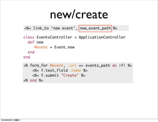 new/create
<%= link_to ‘new event’, new_event_path %>

class EventsController < ApplicationController
  def new
     @event = Event.new
  end
end

<% form_for @event, :url => events_path do |f| %>
    <%= f.text_field :name %>
    <%= f.submit "Create" %>
<% end %>
 