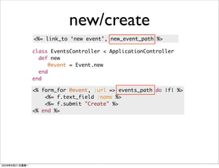 new/create
<%= link_to ‘new event’, new_event_path %>

class EventsController < ApplicationController
  def new
     @event = Event.new
  end
end

<% form_for @event, :url => events_path do |f| %>
    <%= f.text_field :name %>
    <%= f.submit "Create" %>
<% end %>
 